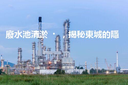 廢水池清淤，揭秘東城的隱秘黑洞！